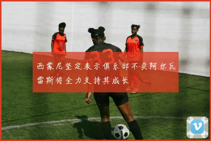 西蒙尼坚定表示俱乐部不卖阿尔瓦雷斯将全力支持其成长